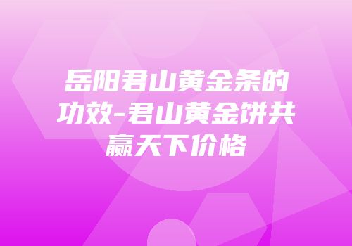 岳阳君山黄金条的功效-君山黄金饼共赢天下价格