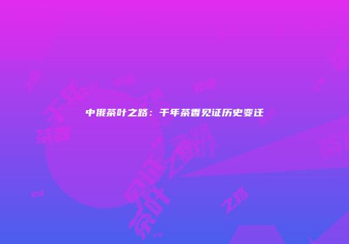 中俄茶叶之路：千年茶香见证历史变迁