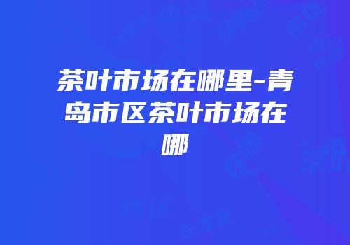 茶叶市场在哪里-青岛市区茶叶市场在哪