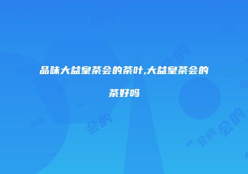 品味大益皇茶会的茶叶,大益皇茶会的茶好吗