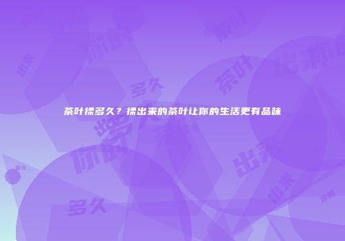 茶叶揉多久？揉出来的茶叶让你的生活更有品味