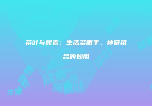茶叶与尿素：生活多面手，神奇组合的妙用