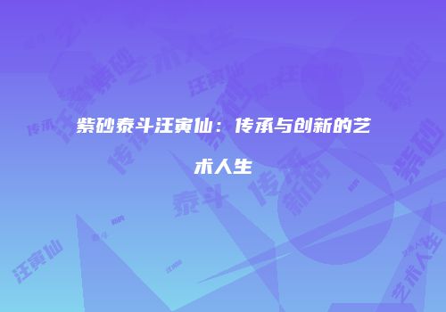 紫砂泰斗汪寅仙：传承与创新的艺术人生