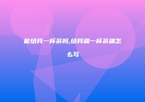能给我一杯茶吗,给我端一杯茶端怎么写