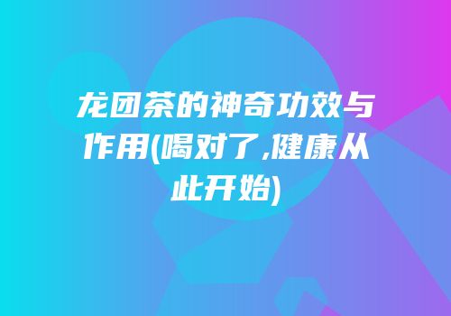 龙团茶的神奇功效与作用(喝对了,健康从此开始)