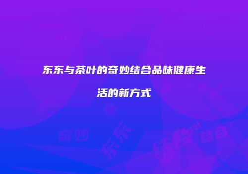东东与茶叶的奇妙结合品味健康生活的新方式