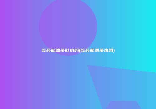 吃药能喝茶叶水吗(吃药能喝茶水吗)