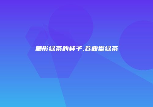 扁形绿茶的样子,卷曲型绿茶