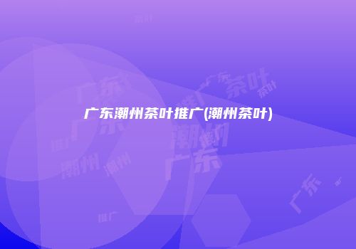 广东潮州茶叶推广(潮州茶叶)