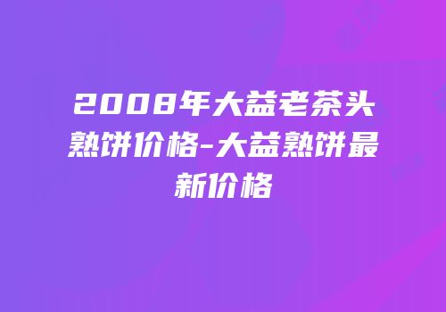2008年大益老茶头熟饼价格-大益熟饼最新价格