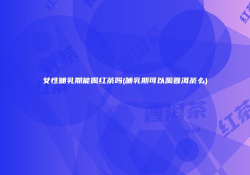 女性哺乳期能喝红茶吗(哺乳期可以喝普洱茶么)