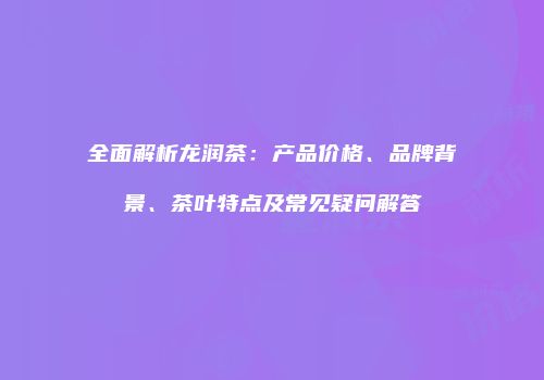 全面解析龙润茶：产品价格、品牌背景、茶叶特点及常见疑问解答
