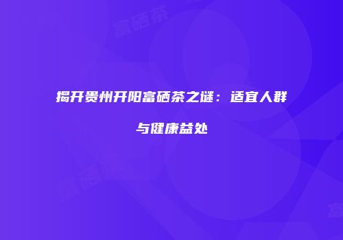 揭开贵州开阳富硒茶之谜：适宜人群与健康益处