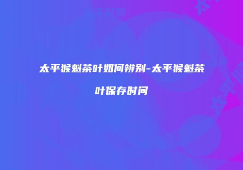 太平猴魁茶叶如何辨别-太平猴魁茶叶保存时间
