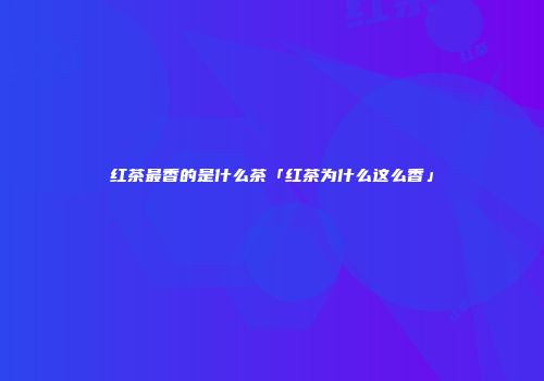 红茶最香的是什么茶「红茶为什么这么香」