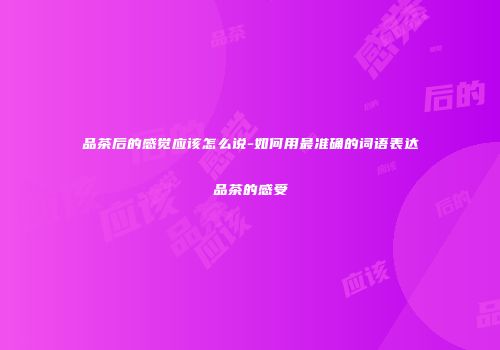 品茶后的感觉应该怎么说-如何用最准确的词语表达品茶的感受