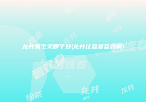 龙井和毛尖哪个好(龙井比碧螺春好喝)