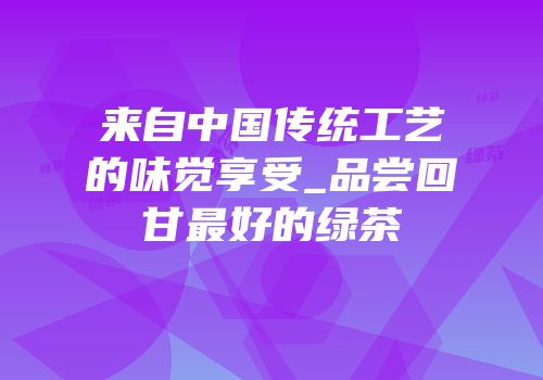 来自中国传统工艺的味觉享受_品尝回甘最好的绿茶
