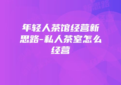 年轻人茶馆经营新思路-私人茶室怎么经营