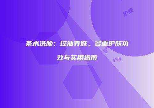 茶水洗脸：控油养肤，多重护肤功效与实用指南