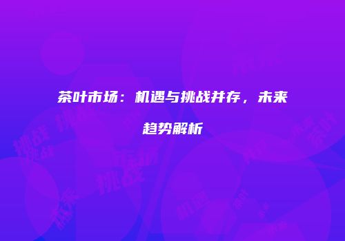 茶叶市场：机遇与挑战并存，未来趋势解析