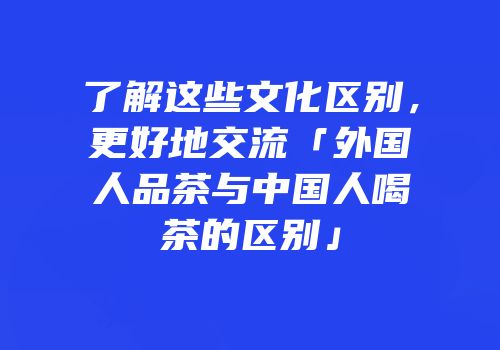 了解这些文化区别，更好地交流「外国人品茶与中国人喝茶的区别」