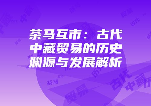 茶马互市：古代中藏贸易的历史渊源与发展解析