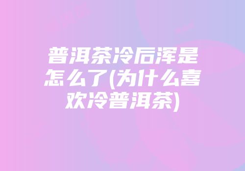 普洱茶冷后浑是怎么了(为什么喜欢冷普洱茶)