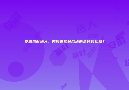 安徽茶叶送人，如何选择最合适的品种和礼盒？