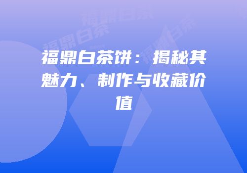 福鼎白茶饼：揭秘其魅力、制作与收藏价值