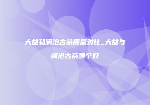 大益和澜沧古茶质量对比_大益与澜沧古茶哪个好