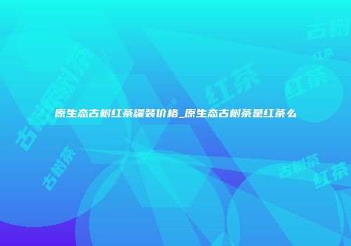 原生态古树红茶罐装价格_原生态古树茶是红茶么