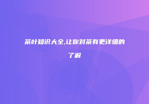 茶叶知识大全,让你对茶有更详细的了解