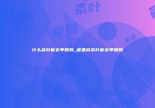 什么茶叶能去甲醛吗_屋里放茶叶能去甲醛吗