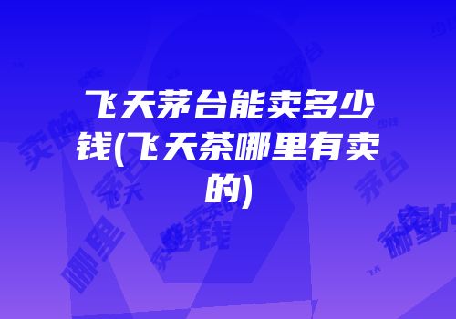 飞天茅台能卖多少钱(飞天茶哪里有卖的)