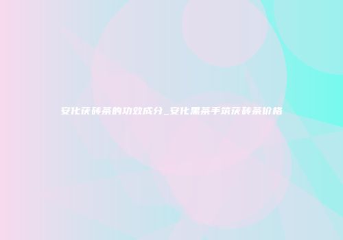 安化茯砖茶的功效成分_安化黑茶手筑茯砖茶价格