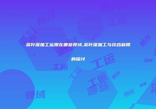 茶叶深加工运用在哪些领域,茶叶深加工与综合利用的探讨
