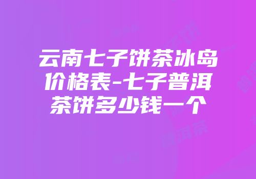 云南七子饼茶冰岛价格表-七子普洱茶饼多少钱一个