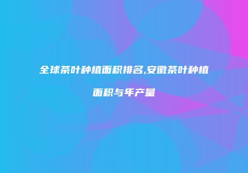 全球茶叶种植面积排名,安徽茶叶种植面积与年产量
