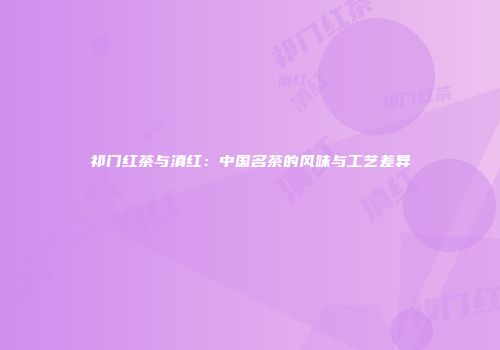 祁门红茶与滇红：中国名茶的风味与工艺差异
