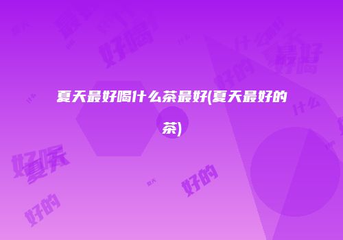 夏天最好喝什么茶最好(夏天最好的茶)