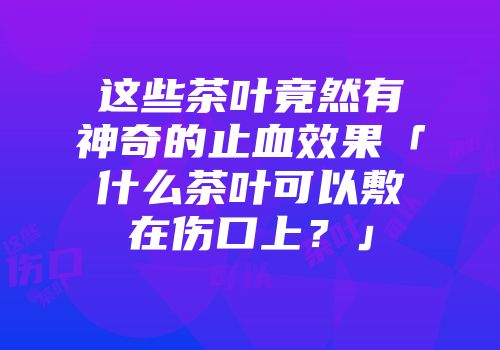这些茶叶竟然有神奇的止血效果「什么茶叶可以敷在伤口上？」