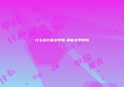 什么茶叶能去甲醛-碳能去甲醛吗