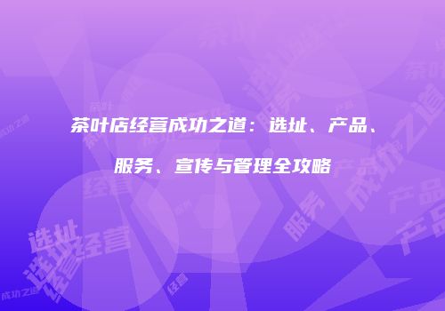 茶叶店经营成功之道：选址、产品、服务、宣传与管理全攻略