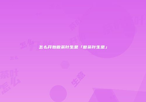 怎么开始做茶叶生意「做茶叶生意」