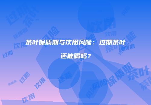 茶叶保质期与饮用风险：过期茶叶还能喝吗？