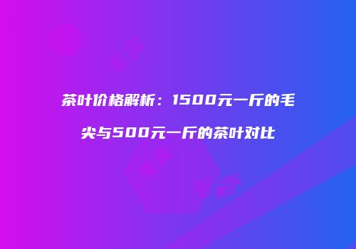 茶叶价格解析：1500元一斤的毛尖与500元一斤的茶叶对比