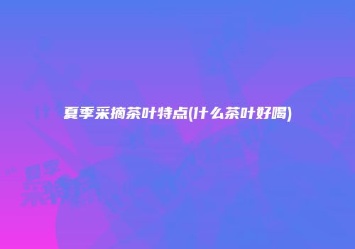 夏季采摘茶叶特点(什么茶叶好喝)
