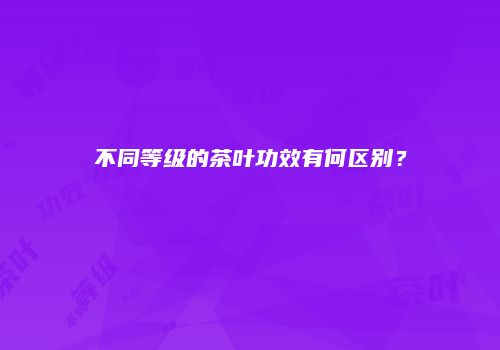 不同等级的茶叶功效有何区别？