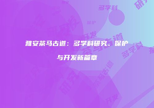 雅安茶马古道：多学科研究、保护与开发新篇章